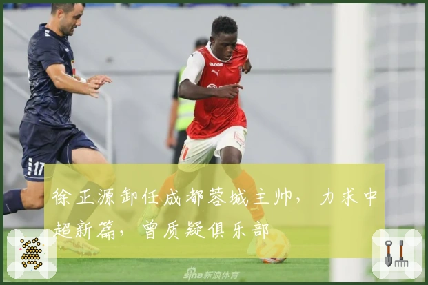 徐正源卸任成都蓉城主帅，力求中超新篇，曾质疑俱乐部