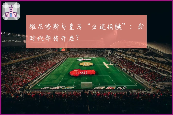 维尼修斯与皇马“分道扬镳”：新时代即将开启？