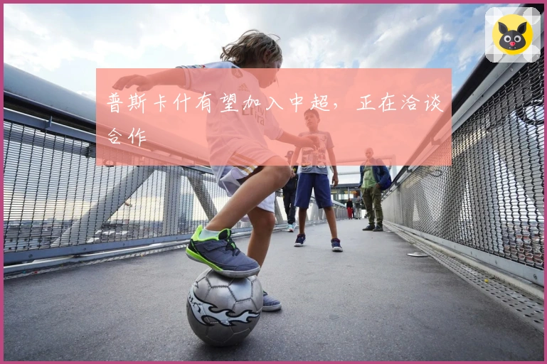 普斯卡什有望加入中超，正在洽谈合作