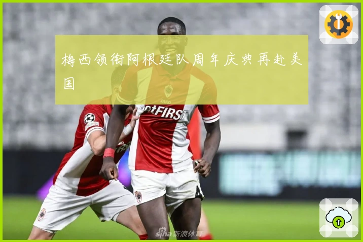 梅西领衔阿根廷队周年庆典再赴美国