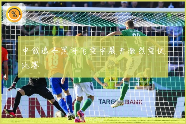 中俄选手黑河飞雪中展开激烈雪仗比赛