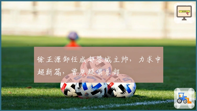 徐正源卸任成都蓉城主帅，力求中超新篇，曾质疑俱乐部
