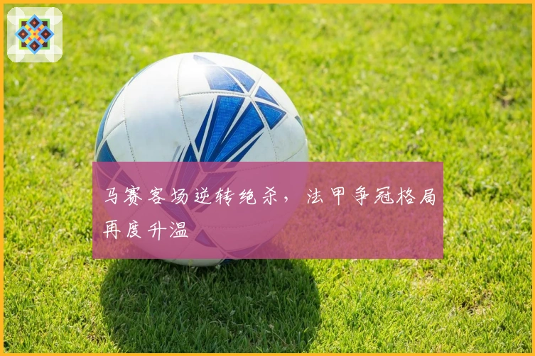 马赛客场逆转绝杀，法甲争冠格局再度升温