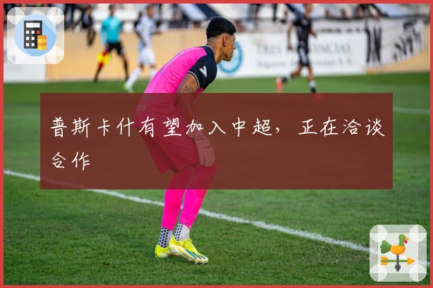 普斯卡什有望加入中超，正在洽谈合作