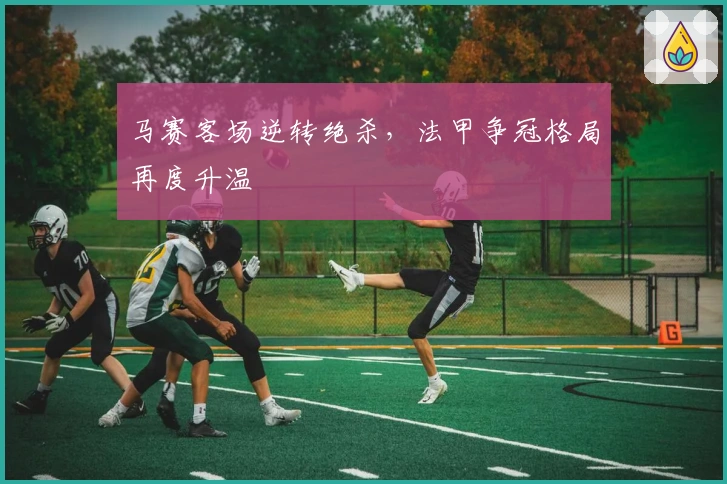 马赛客场逆转绝杀，法甲争冠格局再度升温