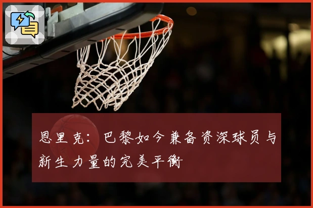 恩里克：巴黎如今兼备资深球员与新生力量的完美平衡